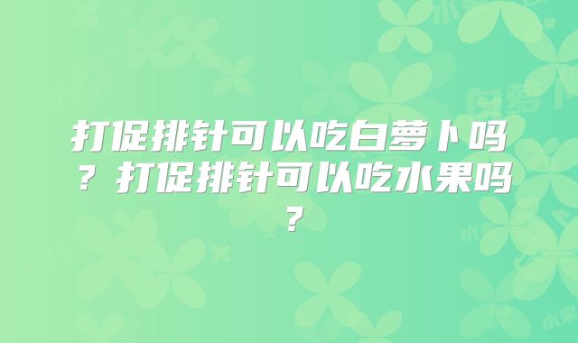 打促排针可以吃白萝卜吗?打促排针可以吃水果吗?