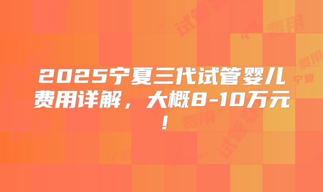 2025宁夏三代试管婴儿费用详解,大概8-10万元!