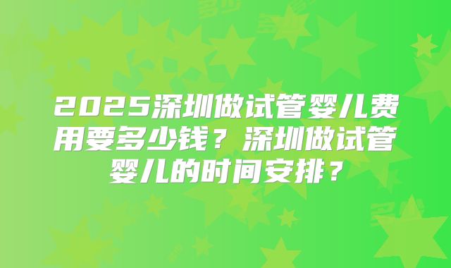 2025深圳做试管婴儿费用要多少钱?深圳做试管婴儿的时间安排?