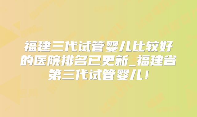 福建三代试管婴儿比较好的医院排名已更新_福建省第三代试管婴儿!