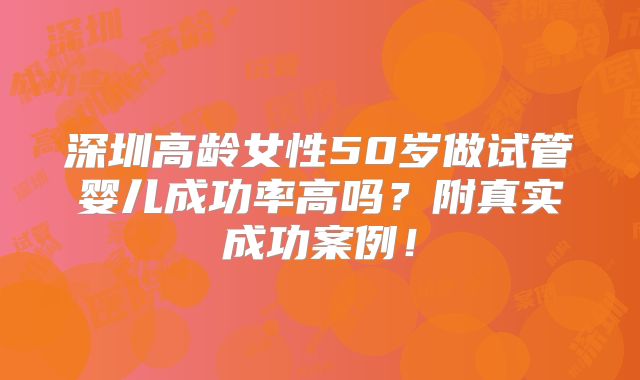深圳高龄女性50岁做试管婴儿成功率高吗？附真实成功案例！