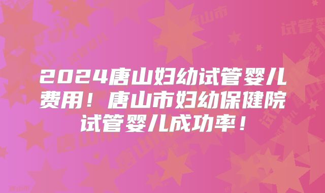 2024唐山妇幼试管婴儿费用!唐山市妇幼保健院试管婴儿成功率!