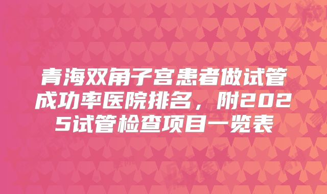 青海双角子宫患者做试管成功率医院排名，附2025试管检查项目一览表