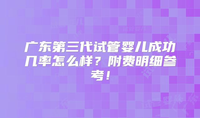 广东第三代试管婴儿成功几率怎么样?附费明细参考!