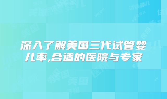 深入了解美国三代试管婴儿率,合适的医院与专家