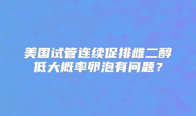 美国试管连续促排雌二醇低大概率卵泡有问题？