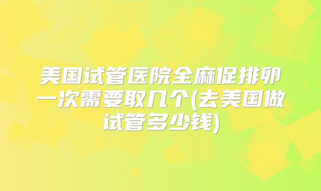美国试管医院全麻促排卵一次需要取几个(去美国做试管多少钱)