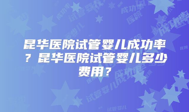 昆华医院试管婴儿成功率？昆华医院试管婴儿多少费用？