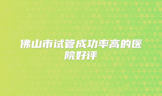 佛山市试管成功率高的医院好评