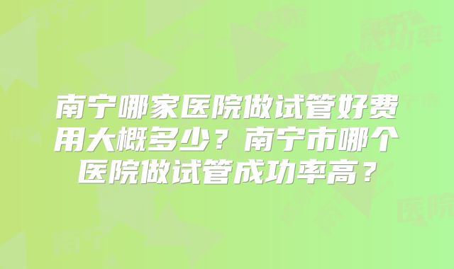 南宁哪家医院做试管好费用大概多少？南宁市哪个医院做试管成功率高？