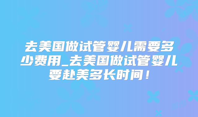 去美国做试管婴儿需要多少费用_去美国做试管婴儿要赴美多长时间！