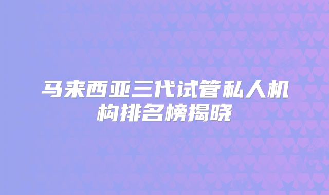 马来西亚三代试管私人机构排名榜揭晓