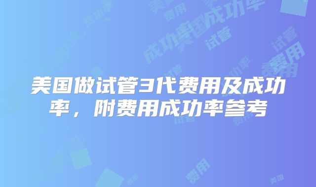 美国做试管3代费用及成功率，附费用成功率参考