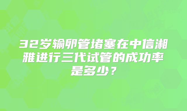 32岁输卵管堵塞在中信湘雅进行三代试管的成功率是多少?