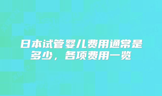 日本试管婴儿费用通常是多少，各项费用一览