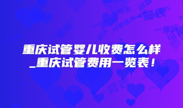 重庆试管婴儿收费怎么样_重庆试管费用一览表！