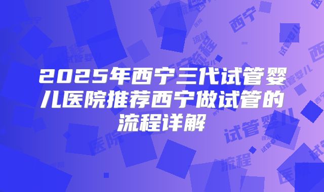 2025年西宁三代试管婴儿医院推荐西宁做试管的流程详解