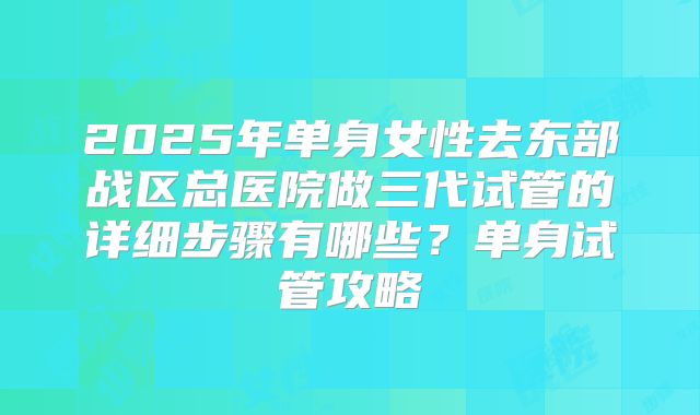 2025年单身女性去东部战区总医院做三代试管的详细步骤有哪些?单身试管攻略