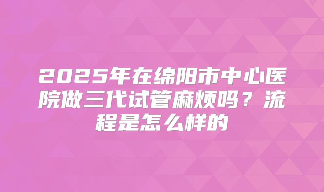 2025年在绵阳市中心医院做三代试管麻烦吗？流程是怎么样的