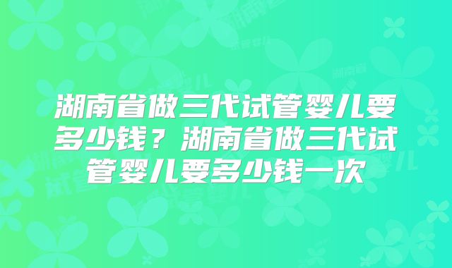 湖南省做三代试管婴儿要多少钱？湖南省做三代试管婴儿要多少钱一次
