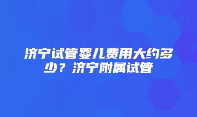 济宁试管婴儿费用大约多少？济宁附属试管