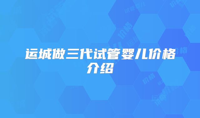 运城做三代试管婴儿价格介绍