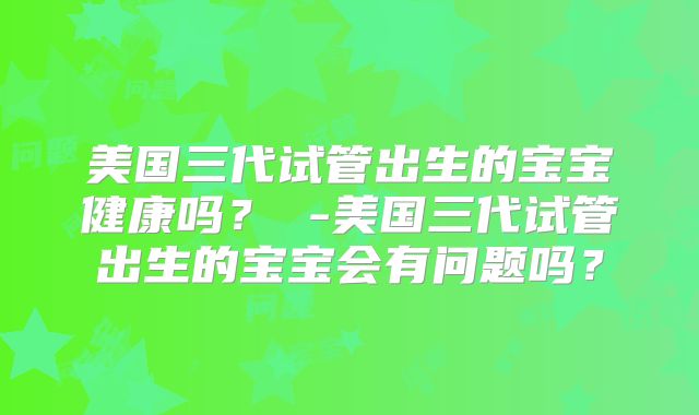 美国三代试管出生的宝宝健康吗？ -美国三代试管出生的宝宝会有问题吗？
