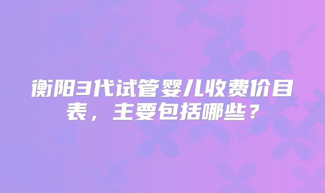 衡阳3代试管婴儿收费价目表,主要包括哪些?