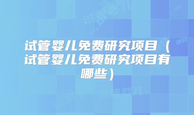 试管婴儿免费研究项目（试管婴儿免费研究项目有哪些）