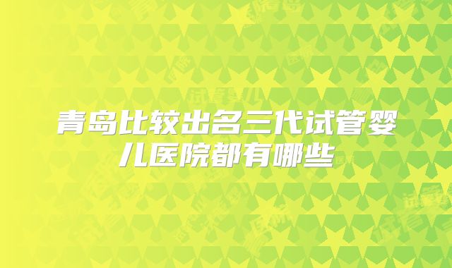青岛比较出名三代试管婴儿医院都有哪些