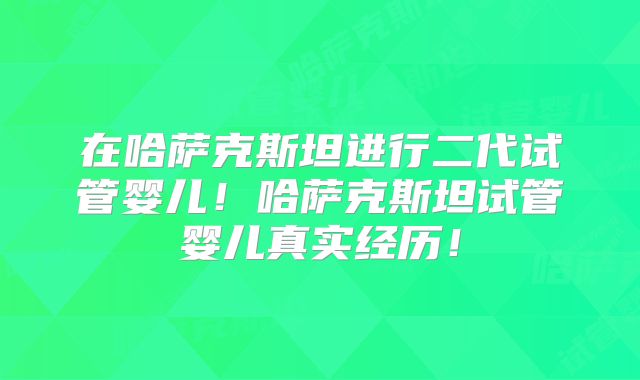 在哈萨克斯坦进行二代试管婴儿！哈萨克斯坦试管婴儿真实经历！