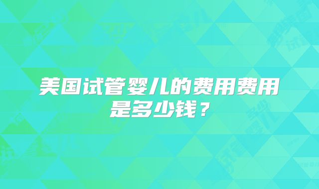 美国试管婴儿的费用费用是多少钱？