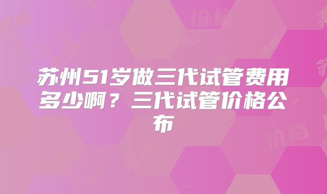 苏州51岁做三代试管费用多少啊？三代试管价格公布