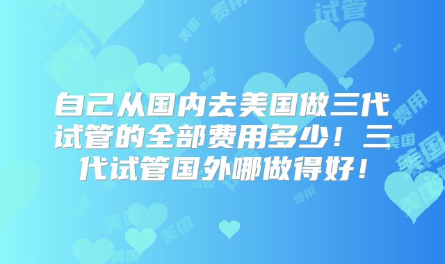 自己从国内去美国做三代试管的全部费用多少！三代试管国外哪做得好！
