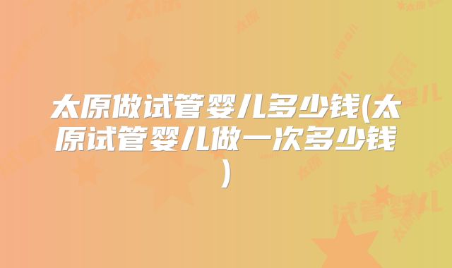 太原做试管婴儿多少钱(太原试管婴儿做一次多少钱)