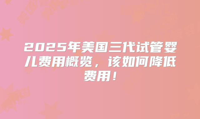 2025年美国三代试管婴儿费用概览，该如何降低费用！
