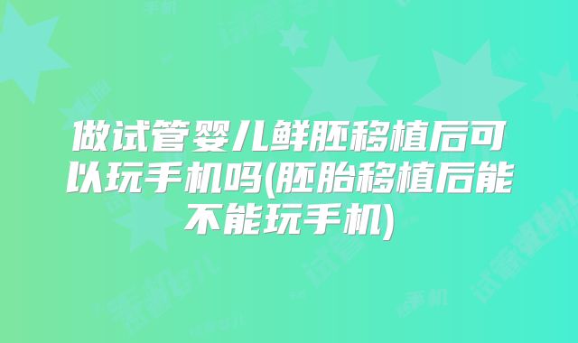 做试管婴儿鲜胚移植后可以玩手机吗(胚胎移植后能不能玩手机)