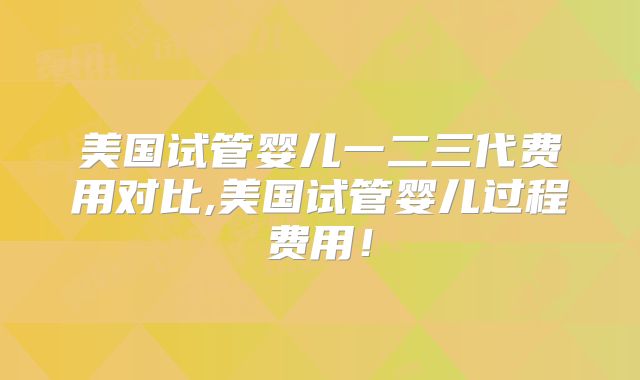美国试管婴儿一二三代费用对比,美国试管婴儿过程费用!