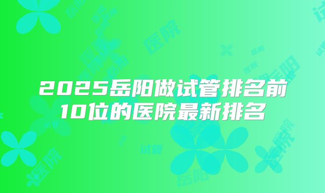 2025岳阳做试管排名前10位的医院最新排名