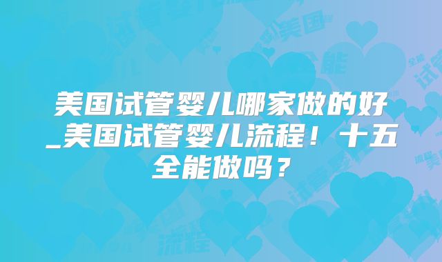 美国试管婴儿哪家做的好_美国试管婴儿流程！十五全能做吗？