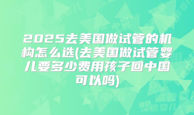 2025去美国做试管的机构怎么选(去美国做试管婴儿要多少费用孩子回中国可以吗)
