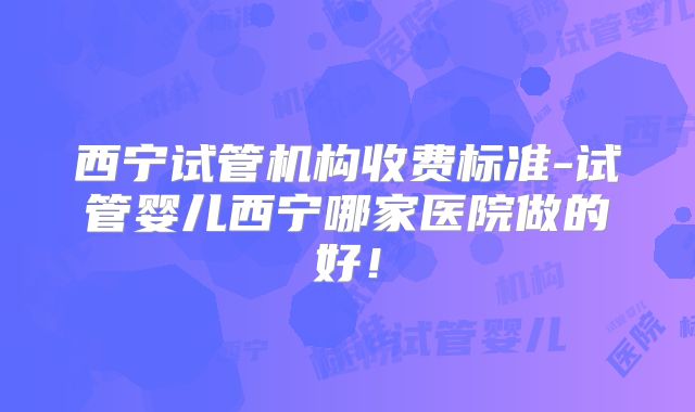 西宁试管机构收费标准-试管婴儿西宁哪家医院做的好！