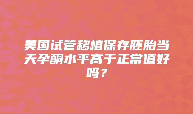 美国试管移植保存胚胎当天孕酮水平高于正常值好吗？