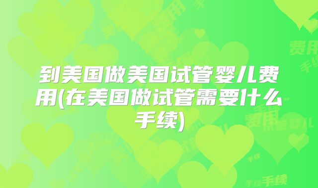 到美国做美国试管婴儿费用(在美国做试管需要什么手续)