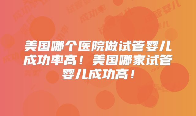 美国哪个医院做试管婴儿成功率高！美国哪家试管婴儿成功高！