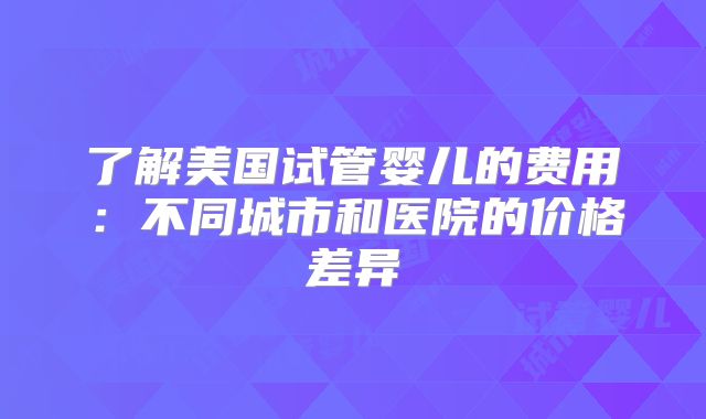 了解美国试管婴儿的费用：不同城市和医院的价格差异