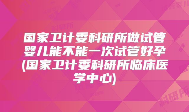 国家卫计委科研所做试管婴儿能不能一次试管好孕(国家卫计委科研所临床医学中心)
