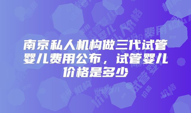 南京私人机构做三代试管婴儿费用公布，试管婴儿价格是多少