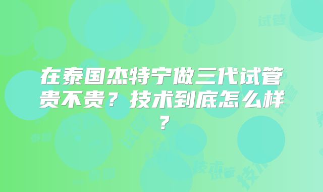 在泰国杰特宁做三代试管贵不贵？技术到底怎么样？