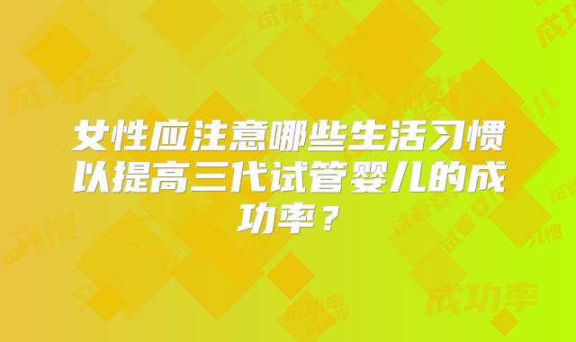 女性应注意哪些生活习惯以提高三代试管婴儿的成功率？